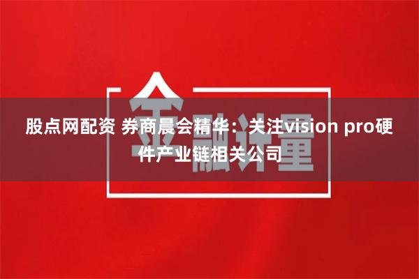 股点网配资 券商晨会精华：关注vision pro硬件产业链相关公司