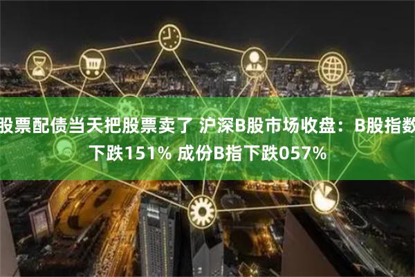 股票配债当天把股票卖了 沪深B股市场收盘：B股指数下跌151% 成份B指下跌057%