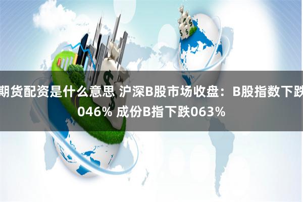 期货配资是什么意思 沪深B股市场收盘：B股指数下跌046% 成份B指下跌063%