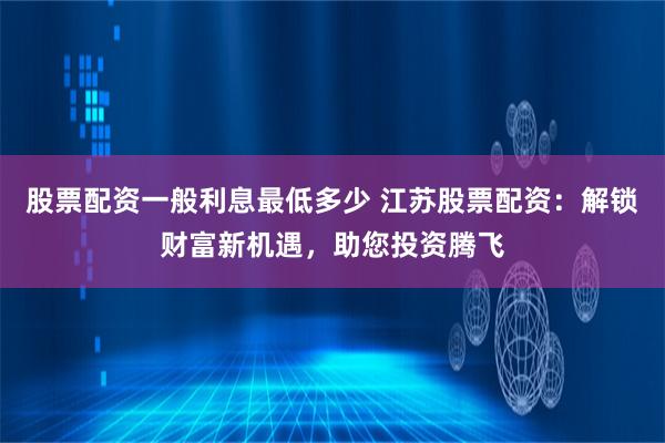 股票配资一般利息最低多少 江苏股票配资：解锁财富新机遇，助您投资腾飞