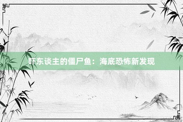 吓东谈主的僵尸鱼：海底恐怖新发现