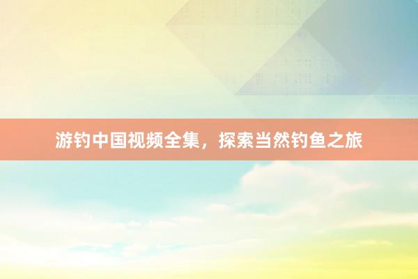 游钓中国视频全集，探索当然钓鱼之旅