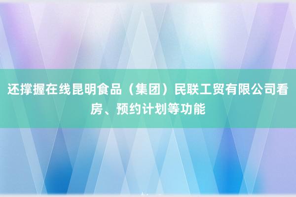 还撑握在线昆明食品(集团)民联工贸有限公司看房、预约计划等功能